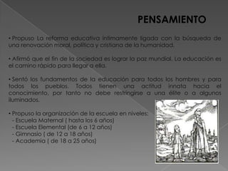 PENSAMIENTO
• Propuso La reforma educativa íntimamente ligada con la búsqueda de
una renovación moral, política y cristiana de la humanidad.

• Afirmó que el fin de la sociedad es lograr la paz mundial. La educación es
el camino rápido para llegar a ella.

• Sentó los fundamentos de la educación para todos los hombres y para
todos los pueblos. Todos tienen una actitud innata hacia el
conocimiento, por tanto no debe restringirse a una élite o a algunos
iluminados.

• Propuso la organización de la escuela en niveles:
  - Escuela Maternal ( hasta los 6 años)
  - Escuela Elemental (de 6 a 12 años)
  - Gimnasio ( de 12 a 18 años)
  - Academia ( de 18 a 25 años)
 