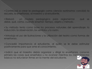 • Contribuyó a crear la pedagogía como ciencia autónoma: concibió la
escuela, la enseñanza, al maestro y al estudiante.

• Elaboró   un modelo pedagógico para reglamentar                    qué   se
debe, qué, cómo, cuando enseñar: tiempo, objeto y método.

• Su método tenía como base los procesos naturales del aprendizaje: la
inducción, la observación, los sentidos y la razón.

• Introdujo el uso de ilustraciones y la utilización del teatro como formas de
enseñanza.

• Concedió importancia al estudiante, al quién se le debe estimular
positivamente para que ame el conocimiento.

• Indicó que el maestro debía organizar y dirigir la enseñanza, conocer
primero las cosas que enseñaba y no avanzar mientras los conocimientos
básicos no estuvieran firmes en la mente del estudiante.
 