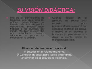    Una de las convicciones de          Cuando      trabajó      en    el
    Comenio era, que "con los            gimnasio de Leszno, una
    golpes,    generalmente,    el
    maestro encubre sus propias          escuela                     para
    deficiencias". Evitaba hacer         preuniversitarios, se esforzó por
    trabajar a los alumnos, por          conseguir material de apoyo
    miedo. Más bien se esforzaba         y motivó a los alumnos a
    por     establecer     buenas
    relaciones    y   pronto   los       hacer sus propias síntesis y a
    muchachos lo querían.                dirigir su mente desde la
                                         teoría hacia la vida.


             Afirmaba además que era necesario:
               1° Enseñar en el idioma materno.
         2° Conocer las cosas para luego enseñarlas.
             3° Eliminar de la escuela la violencia.
 
