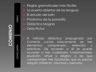  Reglas gramaticales más fáciles
              La puerta abiertas de las lenguas
              El estudio del latín
OBRAS
              Pródromo de la pansofía
              Didáctica Magna
              Orbis Pictus


                El método didáctico propugnado por
                 Comenio consta básicamente de tres
                 elementos:      comprensión,     retención y
CONCLUSIÓN




                 prácticas. De acuerdo a él se puede
                 acceder a tres cualidades fundamentales:
                 erudición, virtud y religión, a las que
                 corresponden tres facultades que es preciso
                 adquirir: intelecto, voluntad y memoria.
 