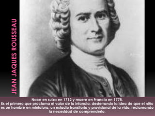 Nace en suiza en 1712 y muere en Francia en 1778.
Es el primero que proclama el valor de la infancia, desterrando la idea de que el niño
es un hombre en miniatura, un estadio transitorio y provisional de la vida, reclamando
                          la necesidad de comprenderlo.
 