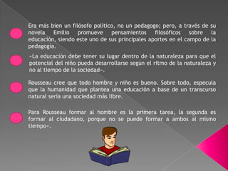 Era más bien un filósofo político, no un pedagogo; pero, a través de su
novela Emilio promueve pensamientos filosóficos sobre la
educación, siendo este uno de sus principales aportes en el campo de la
pedagogía.
«La educación debe tener su lugar dentro de la naturaleza para que el
potencial del niño pueda desarrollarse según el ritmo de la naturaleza y
no al tiempo de la sociedad».

Rousseau cree que todo hombre y niño es bueno. Sobre todo, especula
que la humanidad que plantea una educación a base de un transcurso
natural sería una sociedad más libre.

Para Rousseau formar al hombre es la primera tarea, la segunda es
formar al ciudadano, porque no se puede formar a ambos al mismo
tiempo».
 