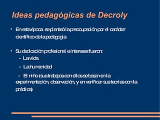 Ideas pedagógicas de Decroly En esta época  se planteó la preocupación por el carácter científico de la pedagogía.   Su dedicación profesional e intereses fueron: -  La vida -  La humanidad -  El niño (sus trabajos con ellos se basan en la experimentación, observación, y en veríficar sus teorías con la práctica)   