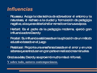 Influencias Rousseau: Acoge la idea teórica de sobrevalorar el entorno y la naturaleza, el rechazo a la ciudad y formulación de pedagogía negativa, a la que se debería hallar remedio en la nueva época. Herbert: Es el padre de la pedagogía moderrna, ejerció gran influencia sobre Decroly Froebel: Su influencia está basada en la aplicación de un método educativo basado en el juego Pestalozzi:   Proponía una enseñanza basada en el amor y en unos saberes que se traducen en gran parte en realizaciones manuales. Gracias a éste, Decroly se aproximó mucho más al niño real. Y sobre todo, autores contemporáneos. 
