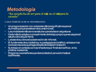 Metodología “ La escuela ha de ser para el niño, no el niño para la escuela” CARACTERÍSTICAS DE SU METODOLOGÍA : Un programa escolar con núcleos temáticos significativos para el alumnado porque se extraen de su entorno real. Las unidades temáticas no se estudian parceladas en asignaturas. Cada método adopta un procedimiento de trabajo propio que se usa para el estudio de cualquier tema. La base de su obra es la observación del niño real. El fundamento de su didáctica y su pedagogía es científico, se basa en las conclusiones a las que llega a través de la experimentación. Su trabajo en contacto con los niños tiene por finalidad verificar, en la práctica, sus teorías. Programa una enseñanza que abarca desde el parvulario hasta el bachillerato. 