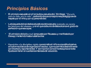 Principios Básicos El principio expuesto en el lema de su escuela de L`Ermìtage:  "Escuela para la vida, por la vida" , partiendo de sus concepciones pedagógicas de respeto por el niño y por su personalidad.  La búsqueda de los ideales educativos de la escuela,  teniendo en cuenta los intereses del alumno , y en el que cada uno de éstos alcance el grado de perfección que sea capaz. El principio de la  libertad  (propuesto por Rousseau y manifestado por Dewey) mantenido hasta nuestros días.  Oposición a la disciplina rígida  que sometía al niño a una actitud pasiva, en la forma clásica de organización escolar, que no permitía desenvolverse con libertad y espontaneidad. Y se imponían conocimientos previamente fijados sin tener en cuenta los intereses del educando.  
