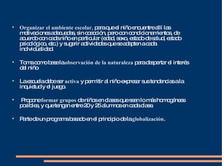 Organizar el ambiente escolar,  para que el niño encuentre allí las motivaciones adecuadas, sin coacción, pero con condicionamientos, de acuerdo con cada niño en particular (edad, sexo, estado de salud, estado psicológico, etc.) y sugerir actividades que se adapten a cada individualidad.  Toma como base la  observación de la naturaleza  para despertar el interés del niño La escuela debe ser  activa  y permitir al niño expresar sus tendencias a la inquietud y el juego.  Propone  formar grupos  de niños en clases que sean lo más homogéneas posibles, y que tengan entre 20 y 25 alumnos en cada clase. Parte de un programa basado en el principio de la  globalización . 