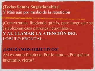 ¡Todos Somos Sugestionables!
Y Más aún por medio de la repetición
¡Comenzamos fingiendo quizás, pero luego que se
establezcan esos patrones neuronales...
Y AL LLAMAR LA ATENCIÓN DEL
LÓBULO FRONTAL...
¡LOGRAMOS OBJETIVOS!
Así es como funciona. Por lo tanto...¿Por qué no
intentarlo, cierto?
 