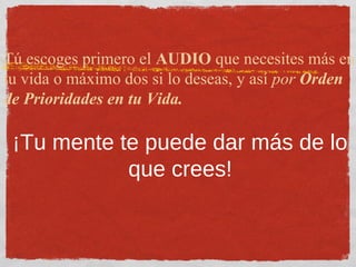 Tú escoges primero el AUDIO que necesites más en
tu vida o máximo dos si lo deseas, y así por Orden
de Prioridades en tu Vida.
¡Tu mente te puede dar más de lo
que crees!
 