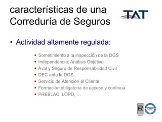 características de una
Correduría de Seguros
• Actividad altamente regulada:








Sometimiento a la inspección de la DGS
Independencia: Análisis Objetivo
Aval y Seguro de Responsabilidad Civil
DEC ante la DGS
Servicio de Atención al Cliente
Formación obligatoria de acceso y continua
PREBLAC, LOPD, …

 