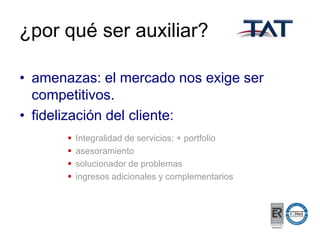 ¿por qué ser auxiliar?
• amenazas: el mercado nos exige ser
competitivos.
• fidelización del cliente:





Integralidad de servicios: + portfolio
asesoramiento
solucionador de problemas
ingresos adicionales y complementarios

 