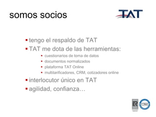 somos socios
 tengo el respaldo de TAT
 TAT me dota de las herramientas:





cuestionarios de toma de datos
documentos normalizados
plataforma TAT Online
multitarificadores, CRM, cotizadores online

 interlocutor único en TAT
 agilidad, confianza…

 