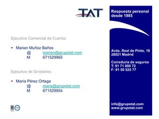 Respuesta personal
desde 1985

Ejecutivo Comercial de Cuenta:
 Marian Muñoz Baños
@
marian@grupotat.com
M
671529965

Ejecutivo de Siniestros:

Avda. Real de Pinto, 18
28021 Madrid
Correduría de seguros
T: 91 71 000 72
F: 91 50 525 77

 María Pérez Ortega
@
maria@grupotat.com
M
671529954
info@grupotat.com
www.grupotat.com

 