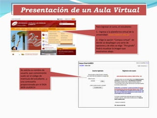 Presentación de un Aula Virtual Para ingresar al curso, el estudiante: 1.- Ingresa a la plataforma virtual de la universidad  www.uladech.edu.pe 2.- Elige la opción “Campus virtual”  de donde se despliegan una serie de opciones y de ellas se elige  “Pre grado”. Podrá visualizar la imagen que mostramos abajo. Se solicita su nombre de usuario, que comúnmente suele ser el código de matrícula del estudiante , y una contraseña proporcionada por el SIGA WEB ULADECH 