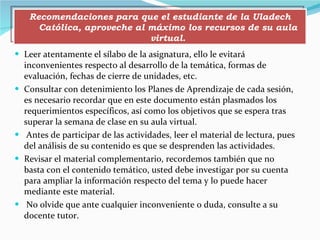Leer atentamente el sílabo de la asignatura, ello le evitará inconvenientes respecto al desarrollo de la temática, formas de evaluación, fechas de cierre de unidades, etc. Consultar con detenimiento los Planes de Aprendizaje de cada sesión, es necesario recordar que en este documento están plasmados los requerimientos específicos, así como los objetivos que se espera tras superar la semana de clase en su aula virtual. Antes de participar de las actividades, leer el material de lectura, pues del análisis de su contenido es que se desprenden las actividades. Revisar el material complementario, recordemos también que no basta con el contenido temático, usted debe investigar por su cuenta para ampliar la información respecto del tema y lo puede hacer mediante este material. No olvide que ante cualquier inconveniente o duda, consulte a su docente tutor. Recomendaciones para que el estudiante de la Uladech Católica, aproveche al máximo los recursos de su aula virtual. 