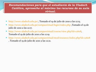 http://www.uladech.edu.pe/ , Tomado el 19 de julio de 2010 a las 12:15. http://www.uladech.edu.pe/campusvirtual/login/index.php  ,Tomado el 19 de julio de 2010 a las 12:17. http://www.uladech.edu.pe/campusvirtual/course/view.php?id=12608 , Tomado el 19 de julio de 2010 a las 12:19 http://www.uladech.edu.pe/campusvirtual/mod/resource/index.php?id=12608 , Tomado el 19 de julio de 2010 a las 12:21. Recomendaciones para que el estudiante de la Uladech Católica, aproveche al máximo los recursos de su aula virtual. 