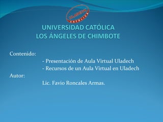 Contenido: - Presentación de Aula Virtual Uladech - Recursos de un Aula Virtual en Uladech Autor: Lic. Favio Roncales Armas. 