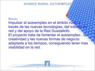 AVANCE RURAL AUTOEMPLEO



Misión
Impulsar el autoempleo en el ámbito rural, a
través de las nuevas tecnologías, del trabajo en
red y del apoyo de la Red Guadalinfo.
El proyecto trata de fomentar el autoempleo , la
creatividad y las nuevas formas de negocio
adaptada a los tiempos, consiguiendo tener mas
visibilidad en la red.
 