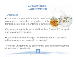 AVANCE RURAL
                       AUTOEMPLEO

 Objetivos
-Compartir e invitar a disfrutar de nuestras tradiciones y
costumbres a todos los navegadores de la red. De esta forma
también estaremos fomentando el turismo de la zona.

-Conocer y manejar la red social Las Tres Sierras 2.0, al igual
que las cámaras digitales

-Aprovechar las ventajas que nos ofrece internet para crear,
editar y almacenar contenido en internet

-Propiciar una jornada de convivencia para compartir nuestras
vivencias con los demás
 