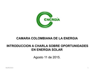 CAMARA COLOMBIANA DE LA ENERGIA
INTRODUCCION A CHARLA SOBRE OPORTUNIDADES
EN ENERGIA SOLAR
Agosto 11 de 2015.
06/09/2015 1
 