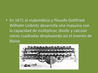 • En 1671 el matemático y filosofo Gottfried
  Wilhelm Leibnitz desarrolla una maquina con
  la capacidad de multiplicar, dividir y calcular
  raíces cuadradas desplazando así el invento de
  Blaise.
 