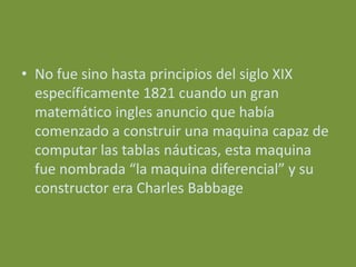• No fue sino hasta principios del siglo XIX
  específicamente 1821 cuando un gran
  matemático ingles anuncio que había
  comenzado a construir una maquina capaz de
  computar las tablas náuticas, esta maquina
  fue nombrada “la maquina diferencial” y su
  constructor era Charles Babbage
 