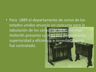 • Para 1889 el departamento de censo de los
  estados unidos anuncio un concurso para la
  tabulación de los censos de 1890. Herman
  Hollerith presento su maquina demostrando
  superioridad y eficiencia e inmediatamente
  fue contratado.
 