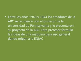 • Entre los años 1940 y 1944 los creadores de la
  ABC se reunieron con el profesor de la
  universidad de Pennsylvania y le presentaron
  su proyecto de la ABC. Este profesor formulo
  las ideas de una maquina para uso general
  dando origen a la ENIAC
 