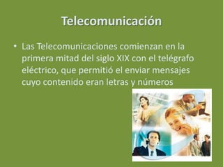 Telecomunicación
• Las Telecomunicaciones comienzan en la
  primera mitad del siglo XIX con el telégrafo
  eléctrico, que permitió el enviar mensajes
  cuyo contenido eran letras y números
 