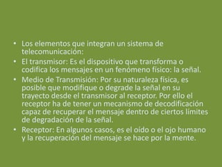 • Los elementos que integran un sistema de
  telecomunicación:
• El transmisor: Es el dispositivo que transforma o
  codifica los mensajes en un fenómeno físico: la señal.
• Medio de Transmisión: Por su naturaleza física, es
  posible que modifique o degrade la señal en su
  trayecto desde el transmisor al receptor. Por ello el
  receptor ha de tener un mecanismo de decodificación
  capaz de recuperar el mensaje dentro de ciertos límites
  de degradación de la señal.
• Receptor: En algunos casos, es el oído o el ojo humano
  y la recuperación del mensaje se hace por la mente.
 