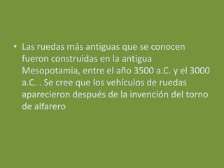 • Las ruedas más antiguas que se conocen
  fueron construidas en la antigua
  Mesopotamia, entre el año 3500 a.C. y el 3000
  a.C. . Se cree que los vehículos de ruedas
  aparecieron después de la invención del torno
  de alfarero
 