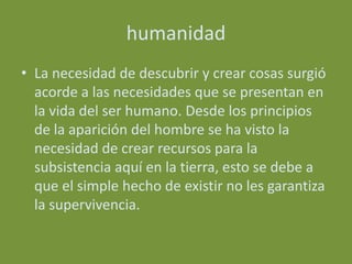 humanidad
• La necesidad de descubrir y crear cosas surgió
  acorde a las necesidades que se presentan en
  la vida del ser humano. Desde los principios
  de la aparición del hombre se ha visto la
  necesidad de crear recursos para la
  subsistencia aquí en la tierra, esto se debe a
  que el simple hecho de existir no les garantiza
  la supervivencia.
 