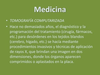 Medicina
• TOMOGRAFÍA COMPUTARIZADA
• Hace no demasiados años, el diagnóstico y la
  programación del tratamiento (cirugía, fármacos,
  etc.) para desórdenes en los tejidos blandos
  (cerebro, hígado, etc.) se hacía mediante
  procedimientos invasivos y técnicas de aplicación
  de rayos X, que brindan una imagen en dos
  dimensiones, donde los órganos aparecen
  comprimidos o aplastados en la placa.
 