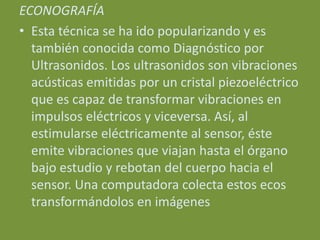 ECONOGRAFÍA
• Esta técnica se ha ido popularizando y es
  también conocida como Diagnóstico por
  Ultrasonidos. Los ultrasonidos son vibraciones
  acústicas emitidas por un cristal piezoeléctrico
  que es capaz de transformar vibraciones en
  impulsos eléctricos y viceversa. Así, al
  estimularse eléctricamente al sensor, éste
  emite vibraciones que viajan hasta el órgano
  bajo estudio y rebotan del cuerpo hacia el
  sensor. Una computadora colecta estos ecos
  transformándolos en imágenes
 