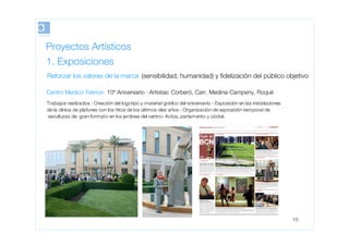 Proyectos Artísticos
1. Exposiciones
Reforzar los valores de la marca (sensibilidad, humanidad) y ﬁdelización del público objetivo

Centro Medico Teknon 10º Aniversario · Artistas: Corberó, Carr, Medina-Campeny, Roqué
Trabajos realizados : Creación del logotipo y material gráﬁco del aniversario - Exposición en las instalaciones
de la clínica de plafones con los hitos de los últimos diez años - Organización de exposición temporal de
esculturas de gran formato en los jardines del centro- Actos, parlamento y cóctel.




                                                                                                                  10
 