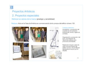Proyectos Artísticos
 2. Proyectos especiales
Reforzar los valores de la marca (prestigio y sensibilidad)

Restaura: Acto en la Casa de América en conmemoración de la compra del ediﬁcio número 100

                                                                        Trabajos realizados:
                                                                        Concepción y producción del
                                                                        material de comunicación
                                                                        (invitaciones, envíos, regalo de
                                                                        cortesía).

                                                                        Organización y producción del
                                                                        acto. Coordinación de
                                                                        relaciones públicas para
                                                                        protocolo autoridades.

                                                                        Realización de gran pieza de
                                                                        vidrio conmemorativa del
                                                                        ediﬁcio número 100 en Madrid
                                                                        destapada en el acto por el
                                                                        Alcalde.




                                                                                                   11
 