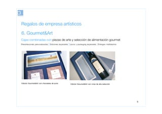 Regalos de empresa artísticos
6. Gourmet&Art
Cajas combinadas con piezas de arte y selección de alimentación gourmet
Pres entaciones pers onalizadas   Ediciones es peciales   Lazos y packaging es peciales   Entregas multides tino




Edición Gourmet&Art con chocolates de autor               Edición Gorumet&Art con vinos de alta selección




                                                                                                                   8
 
