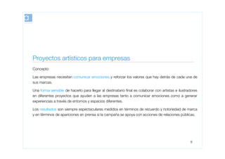 Proyectos artísticos para empresas
Concepto

Las empresas necesitan comunicar emociones y reforzar los valores que hay detrás de cada una de
sus marcas.

Una forma sensible de hacerlo para llegar al destinatario ﬁnal es colaborar con artistas e ilustradores
en diferentes proyectos que ayuden a las empresas tanto a comunicar emociones como a generar
experiencias a través de entornos y espacios diferentes.

Los resultados son siempre espectaculares medidos en términos de recuerdo y notoriedad de marca
y en términos de apariciones en prensa si la campaña se apoya con acciones de relaciones públicas.




                                                                                                  9
 