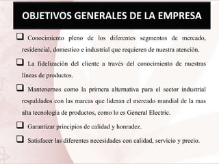 OBJETIVOS GENERALES DE LA EMPRESA
 Conocimiento pleno de los diferentes segmentos de mercado,
residencial, domestico e industrial que requieren de nuestra atención.
 La fidelización del cliente a través del conocimiento de nuestras
líneas de productos.
 Mantenernos como la primera alternativa para el sector industrial
respaldados con las marcas que lideran el mercado mundial de la mas
alta tecnología de productos, como lo es General Electric.
 Garantizar principios de calidad y honradez.
 Satisfacer las diferentes necesidades con calidad, servicio y precio.
 