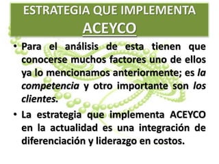 ESTRATEGIA QUE IMPLEMENTA
ACEYCO
• Para el análisis de esta tienen que
conocerse muchos factores uno de ellos
ya lo mencionamos anteriormente; es la
competencia y otro importante son los
clientes.
• La estrategia que implementa ACEYCO
en la actualidad es una integración de
diferenciación y liderazgo en costos.
 