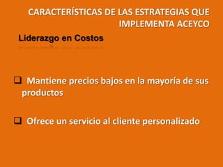 CARACTERÍSTICAS DE LAS ESTRATEGIAS QUE
IMPLEMENTA ACEYCO
 Mantiene precios bajos en la mayoría de sus
productos
 Ofrece un servicio al cliente personalizado
Liderazgo en Costos
 