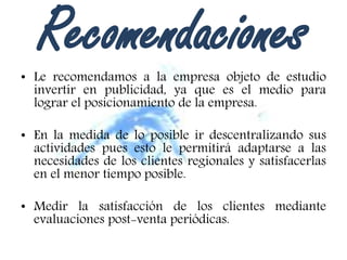 Recomendaciones• Le recomendamos a la empresa objeto de estudio
invertir en publicidad, ya que es el medio para
lograr el posicionamiento de la empresa.
• En la medida de lo posible ir descentralizando sus
actividades pues esto le permitirá adaptarse a las
necesidades de los clientes regionales y satisfacerlas
en el menor tiempo posible.
• Medir la satisfacción de los clientes mediante
evaluaciones post-venta periódicas.
 
