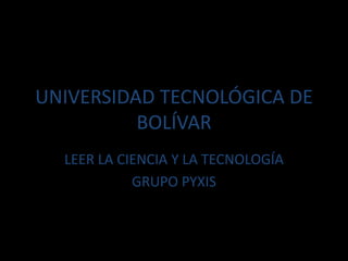 UNIVERSIDAD TECNOLÓGICA DE
BOLÍVAR
LEER LA CIENCIA Y LA TECNOLOGÍA
GRUPO PYXIS
 