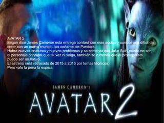 AVATAR 2
Según dice James Cameron esta entrega contará con mas acción y aunque sea dificil de
creer con un nuevo mundo...los océanos de Pandora.
Habra nuevas criaturas y nuevos problemas y se comenta que Jake Sully puede no ser
el personaje principal que tal vez ni salga, también se rumorea que el protagonista
puede ser un nativo.
El estreno será retrasado de 2015 a 2016 por temas técnicos.
Pero vale la pena la espera.
 