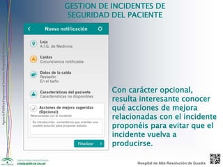 AgenciaPúblicaEmpresarialSanitariaHospitaldePoniente
GESTION DE INCIDENTES DE
SEGURIDAD DEL PACIENTE
Con carácter opcional,
resulta interesante conocer
qué acciones de mejora
relacionadas con el incidente
proponéis para evitar que el
incidente vuelva a
producirse.
Hospital de Alta Resolución de Guadix
 