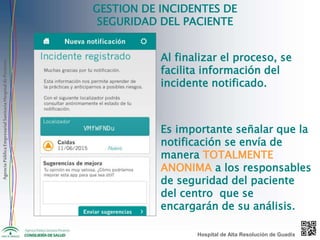 AgenciaPúblicaEmpresarialSanitariaHospitaldePoniente
GESTION DE INCIDENTES DE
SEGURIDAD DEL PACIENTE
Al finalizar el proceso, se
facilita información del
incidente notificado.
Es importante señalar que la
notificación se envía de
manera TOTALMENTE
ANONIMA a los responsables
de seguridad del paciente
del centro que se
encargarán de su análisis.
Hospital de Alta Resolución de Guadix
 