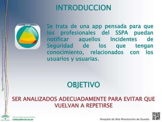 AgenciaPúblicaEmpresarialSanitariaHospitaldePoniente
INTRODUCCION
Se trata de una app pensada para que
los profesionales del SSPA puedan
notificar aquellos Incidentes de
Seguridad de los que tengan
conocimiento, relacionados con los
usuarios y usuarias.
OBJETIVO
SER ANALIZADOS ADECUADAMENTE PARA EVITAR QUE
VUELVAN A REPETIRSE
Hospital de Alta Resolución de Guadix
 