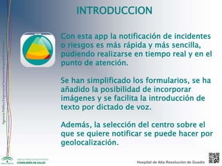 AgenciaPúblicaEmpresarialSanitariaHospitaldePoniente
INTRODUCCION
Con esta app la notificación de incidentes
o riesgos es más rápida y más sencilla,
pudiendo realizarse en tiempo real y en el
punto de atención.
Se han simplificado los formularios, se ha
añadido la posibilidad de incorporar
imágenes y se facilita la introducción de
texto por dictado de voz.
Además, la selección del centro sobre el
que se quiere notificar se puede hacer por
geolocalización.
Hospital de Alta Resolución de Guadix
 