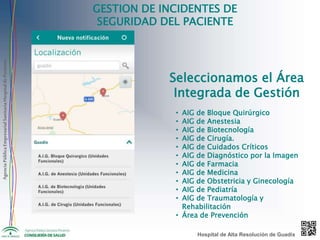 AgenciaPúblicaEmpresarialSanitariaHospitaldePoniente
GESTION DE INCIDENTES DE
SEGURIDAD DEL PACIENTE
Seleccionamos el Área
Integrada de Gestión
• AIG de Bloque Quirúrgico
• AIG de Anestesia
• AIG de Biotecnología
• AIG de Cirugía.
• AIG de Cuidados Críticos
• AIG de Diagnóstico por la Imagen
• AIG de Farmacia
• AIG de Medicina
• AIG de Obstetricia y Ginecología
• AIG de Pediatría
• AIG de Traumatología y
Rehabilitación
• Área de Prevención
Hospital de Alta Resolución de Guadix
 