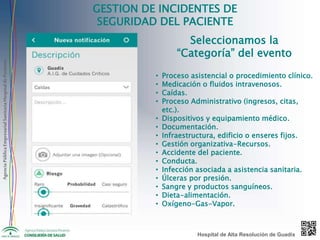 AgenciaPúblicaEmpresarialSanitariaHospitaldePoniente
GESTION DE INCIDENTES DE
SEGURIDAD DEL PACIENTE
Seleccionamos la
“Categoría” del evento
• Proceso asistencial o procedimiento clínico.
• Medicación o fluidos intravenosos.
• Caídas.
• Proceso Administrativo (ingresos, citas,
etc.).
• Dispositivos y equipamiento médico.
• Documentación.
• Infraestructura, edificio o enseres fijos.
• Gestión organizativa-Recursos.
• Accidente del paciente.
• Conducta.
• Infección asociada a asistencia sanitaria.
• Úlceras por presión.
• Sangre y productos sanguíneos.
• Dieta-alimentación.
• Oxígeno-Gas-Vapor.
Hospital de Alta Resolución de Guadix
 